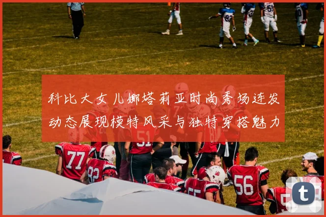 科比大女儿娜塔莉亚时尚秀场连发动态展现模特风采与独特穿搭魅力