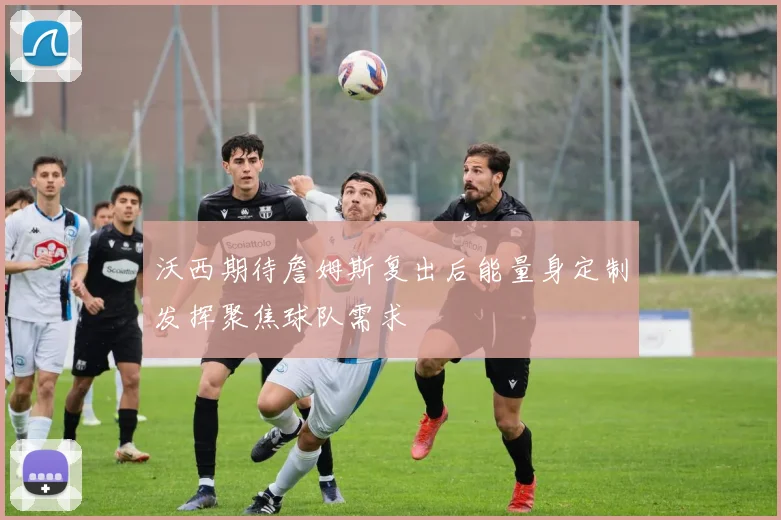 沃西期待詹姆斯复出后能量身定制发挥聚焦球队需求