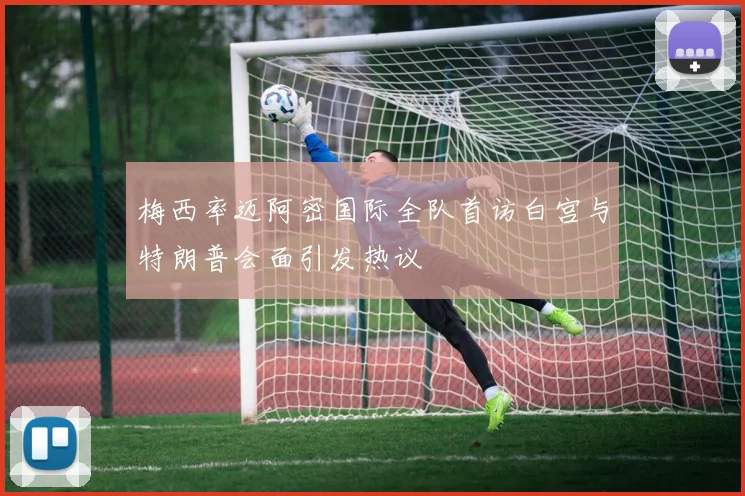 梅西率迈阿密国际全队首访白宫与特朗普会面引发热议