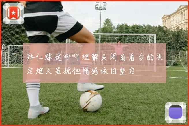 拜仁球迷呼吁理解关闭南看台的决定烟火虽扰但情感依旧坚定
