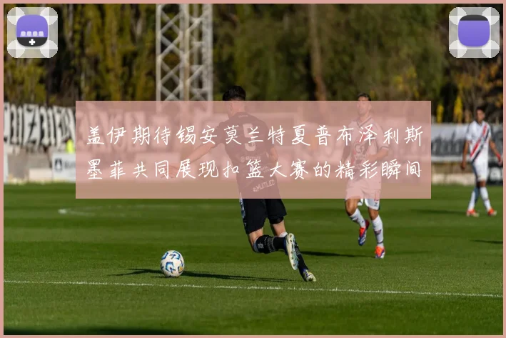 盖伊期待锡安莫兰特夏普布泽利斯墨菲共同展现扣篮大赛的精彩瞬间