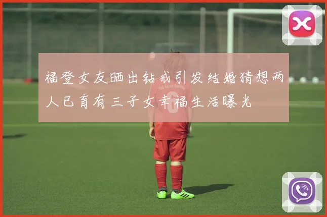 福登女友晒出钻戒引发结婚猜想两人已育有三子女幸福生活曝光