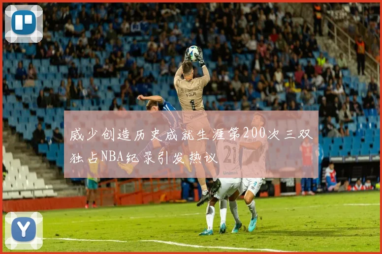 威少创造历史成就生涯第200次三双独占NBA纪录引发热议