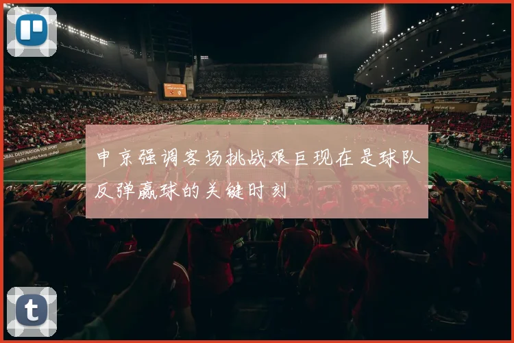 申京强调客场挑战艰巨现在是球队反弹赢球的关键时刻