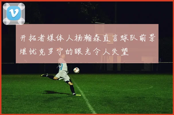 开拓者媒体人杨瀚森直言球队前景堪忧克罗宁的眼光令人失望