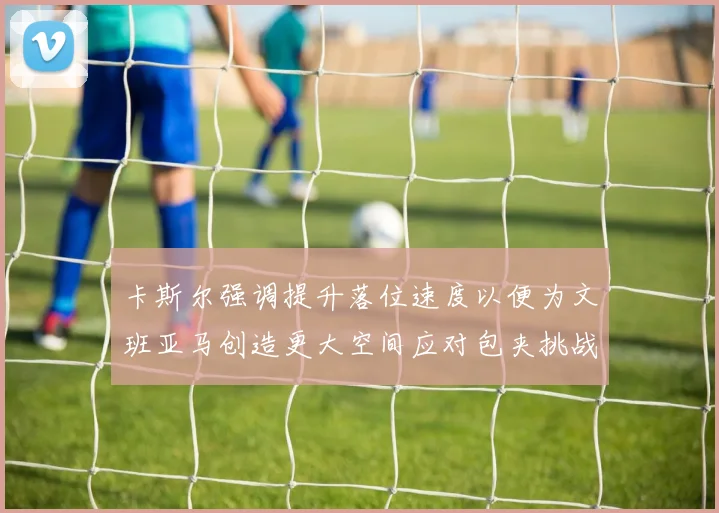 卡斯尔强调提升落位速度以便为文班亚马创造更大空间应对包夹挑战