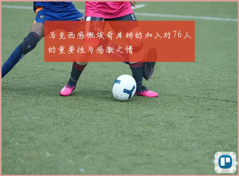 马克西感慨埃奇库姆的加入对76人的重要性与感激之情