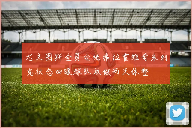 尤文图斯全员合练弗拉霍维奇米利克状态回暖球队放假两天休整