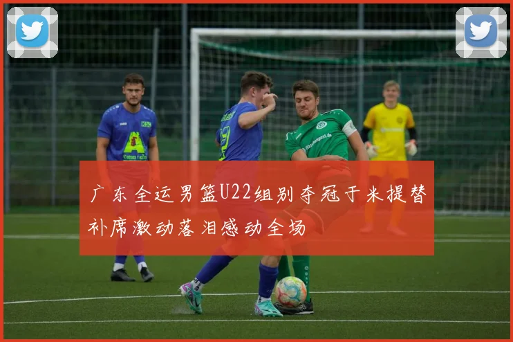 广东全运男篮U22组别夺冠于米提替补席激动落泪感动全场