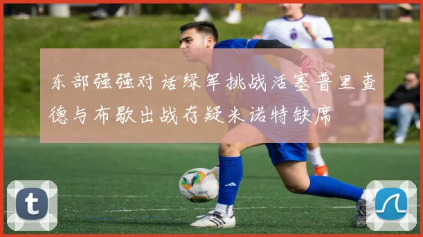 东部强强对话绿军挑战活塞普里查德与布歇出战存疑米诺特缺席