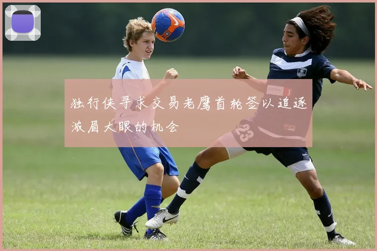 独行侠寻求交易老鹰首轮签以追逐浓眉大眼的机会