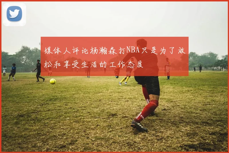 媒体人评论杨瀚森打NBA只是为了放松和享受生活的工作态度