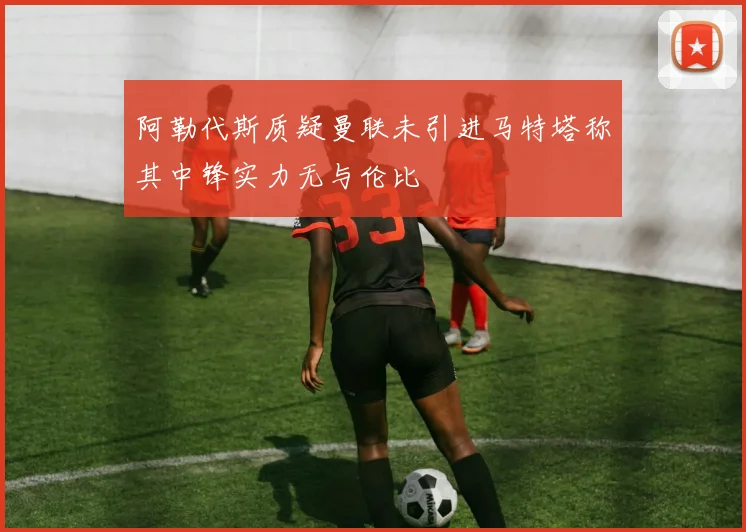 阿勒代斯质疑曼联未引进马特塔称其中锋实力无与伦比