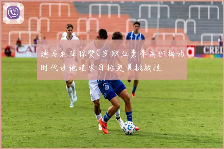 迪马利亚称赞C罗职业素养高但梅西时代让他追求目标更具挑战性