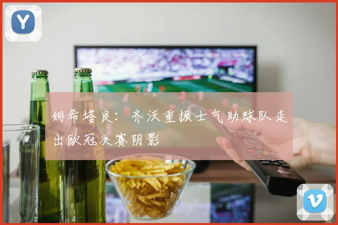 姆希塔良：齐沃重振士气助球队走出欧冠决赛阴影