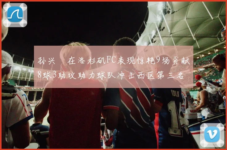 孙兴慜在洛杉矶FC表现惊艳9场贡献8球3助攻助力球队冲击西区第三名