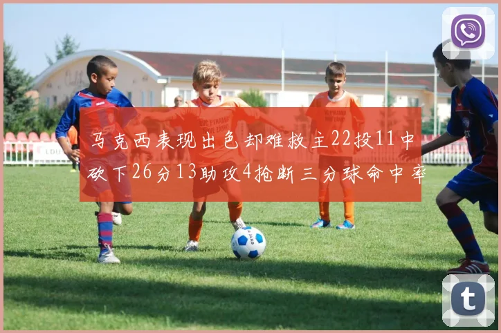 马克西表现出色却难救主22投11中砍下26分13助攻4抢断三分球命中率低迷