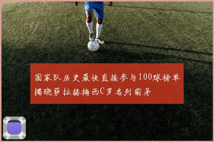 国家队历史最快直接参与100球榜单揭晓萨拉赫梅西C罗名列前茅
