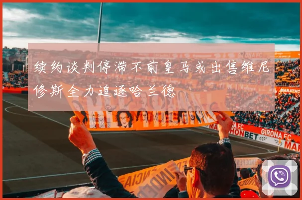 续约谈判停滞不前皇马或出售维尼修斯全力追逐哈兰德