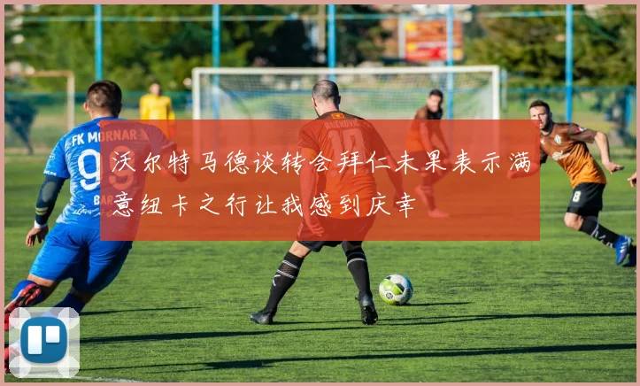 沃尔特马德谈转会拜仁未果表示满意纽卡之行让我感到庆幸