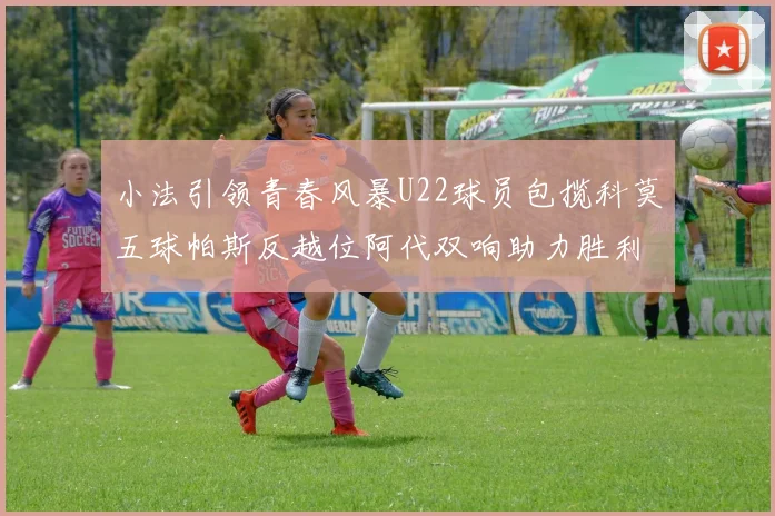 小法引领青春风暴U22球员包揽科莫五球帕斯反越位阿代双响助力胜利
