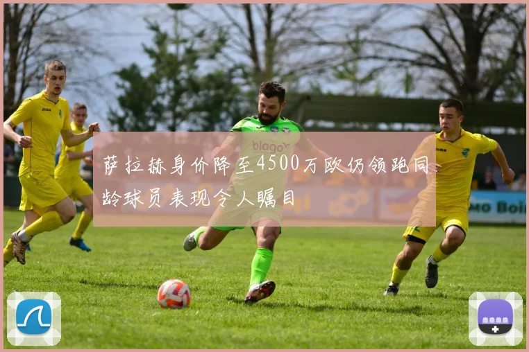 萨拉赫身价降至4500万欧仍领跑同龄球员表现令人瞩目