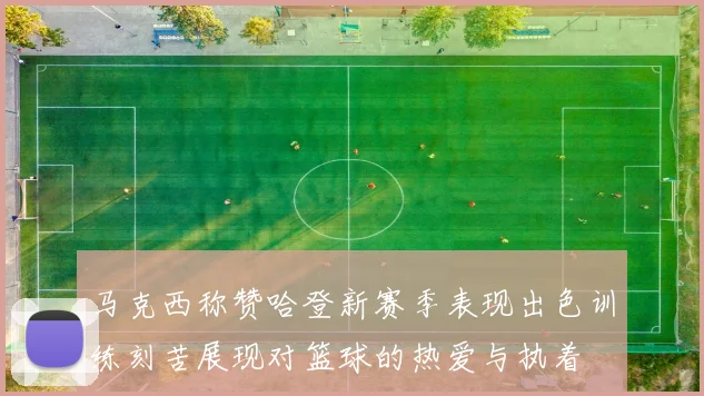 马克西称赞哈登新赛季表现出色训练刻苦展现对篮球的热爱与执着