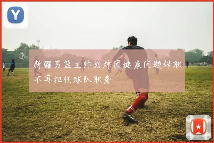 新疆男篮主帅刘炜因健康问题辞职不再担任球队职务