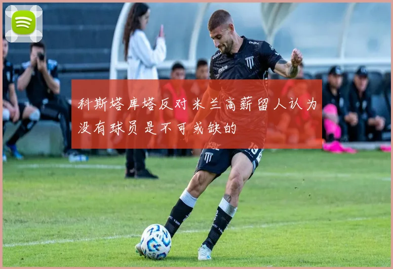 科斯塔库塔反对米兰高薪留人认为没有球员是不可或缺的