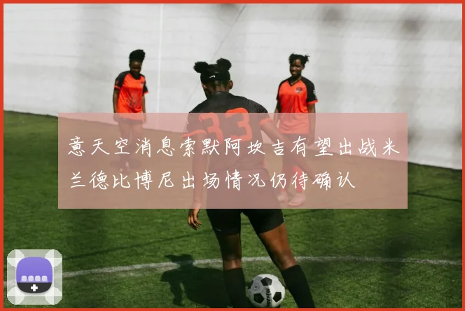 意天空消息索默阿坎吉有望出战米兰德比博尼出场情况仍待确认