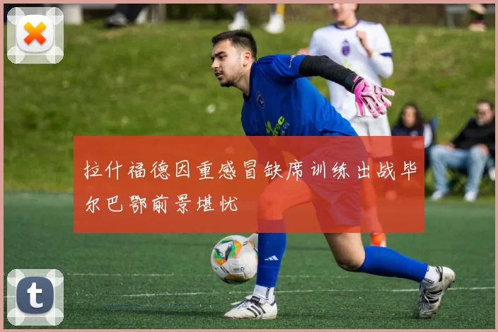 拉什福德因重感冒缺席训练出战毕尔巴鄂前景堪忧